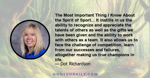 The Most Important Thing I Know About the Spirit of Sport... It instills in us the ability to recognize and appreciate the talents of others as well as the gifts we have been given and the ability to work with others as 