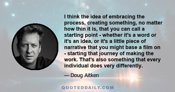 I think the idea of embracing the process, creating something, no matter how thin it is, that you can call a starting point - whether it's a word or it's an idea, or it's a little piece of narrative that you might base