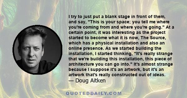 I try to just put a blank stage in front of them, and say, This is your space; you tell me where you're coming from and where you're going. At a certain point, it was interesting as the project started to become what it 