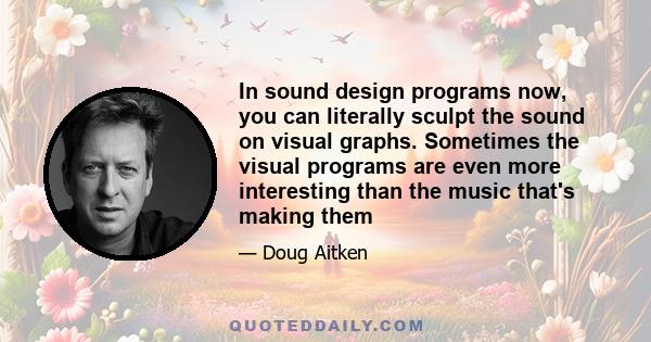 In sound design programs now, you can literally sculpt the sound on visual graphs. Sometimes the visual programs are even more interesting than the music that's making them