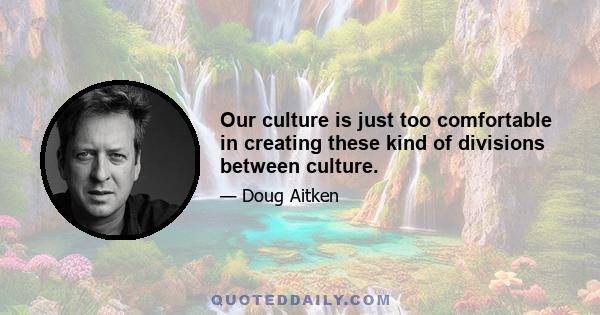 Our culture is just too comfortable in creating these kind of divisions between culture.