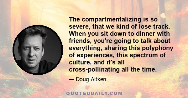 The compartmentalizing is so severe, that we kind of lose track. When you sit down to dinner with friends, you're going to talk about everything, sharing this polyphony of experiences, this spectrum of culture, and it's 