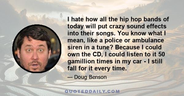 I hate how all the hip hop bands of today will put crazy sound effects into their songs. You know what I mean, like a police or ambulance siren in a tune? Because I could own the CD, I could listen to it 50 gamillion