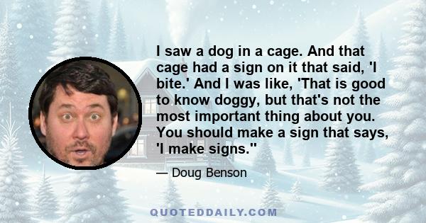 I saw a dog in a cage. And that cage had a sign on it that said, 'I bite.' And I was like, 'That is good to know doggy, but that's not the most important thing about you. You should make a sign that says, 'I make