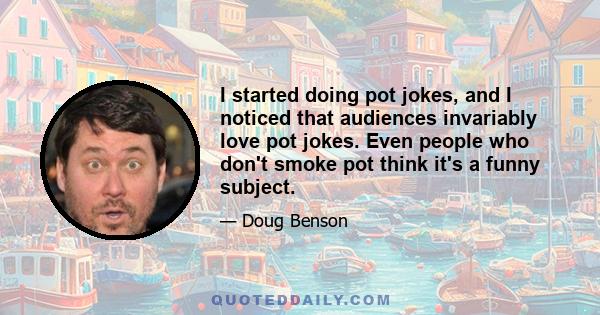 I started doing pot jokes, and I noticed that audiences invariably love pot jokes. Even people who don't smoke pot think it's a funny subject.