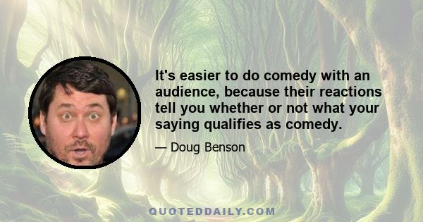 It's easier to do comedy with an audience, because their reactions tell you whether or not what your saying qualifies as comedy.