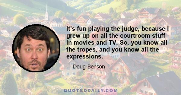 It's fun playing the judge, because I grew up on all the courtroom stuff in movies and TV. So, you know all the tropes, and you know all the expressions.