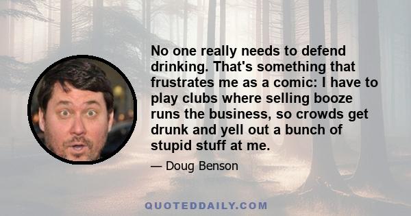 No one really needs to defend drinking. That's something that frustrates me as a comic: I have to play clubs where selling booze runs the business, so crowds get drunk and yell out a bunch of stupid stuff at me.