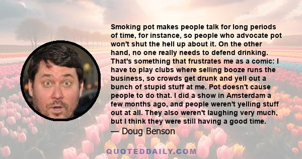 Smoking pot makes people talk for long periods of time, for instance, so people who advocate pot won't shut the hell up about it. On the other hand, no one really needs to defend drinking. That's something that