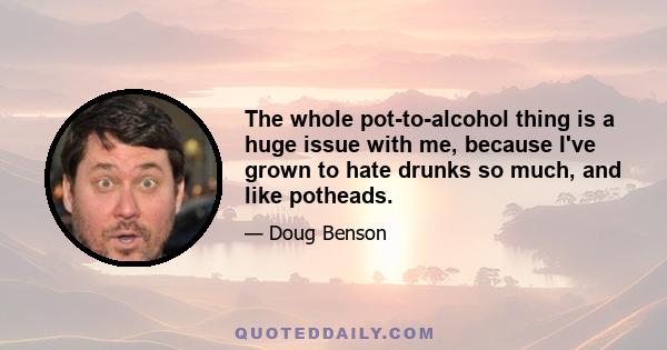 The whole pot-to-alcohol thing is a huge issue with me, because I've grown to hate drunks so much, and like potheads.