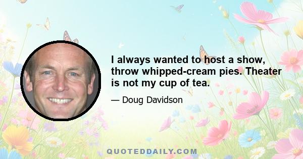 I always wanted to host a show, throw whipped-cream pies. Theater is not my cup of tea.