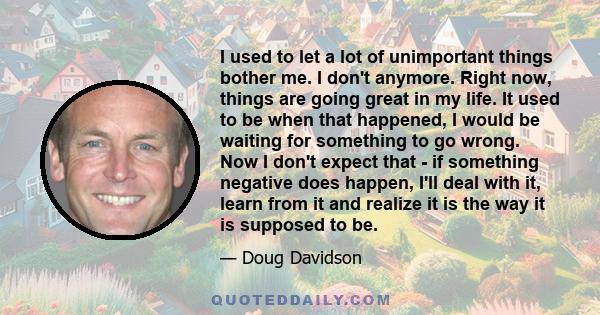 I used to let a lot of unimportant things bother me. I don't anymore. Right now, things are going great in my life. It used to be when that happened, I would be waiting for something to go wrong. Now I don't expect that 