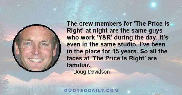 The crew members for 'The Price Is Right' at night are the same guys who work 'Y&R' during the day. It's even in the same studio. I've been in the place for 15 years. So all the faces at 'The Price Is Right' are