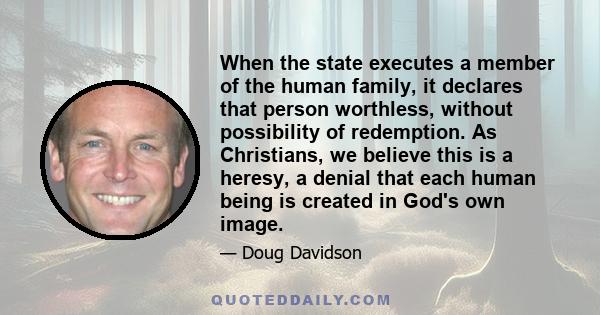 When the state executes a member of the human family, it declares that person worthless, without possibility of redemption. As Christians, we believe this is a heresy, a denial that each human being is created in God's