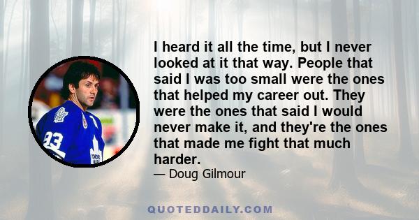 I heard it all the time, but I never looked at it that way. People that said I was too small were the ones that helped my career out. They were the ones that said I would never make it, and they're the ones that made me 