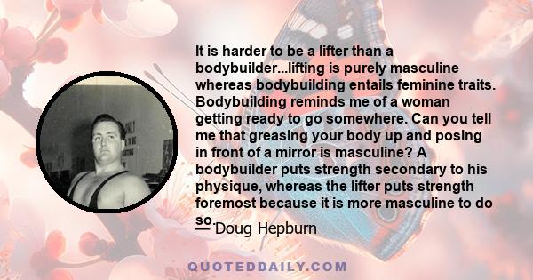 It is harder to be a lifter than a bodybuilder...lifting is purely masculine whereas bodybuilding entails feminine traits. Bodybuilding reminds me of a woman getting ready to go somewhere. Can you tell me that greasing