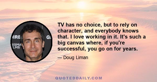 TV has no choice, but to rely on character, and everybody knows that. I love working in it. It's such a big canvas where, if you're successful, you go on for years.