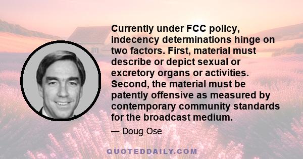 Currently under FCC policy, indecency determinations hinge on two factors. First, material must describe or depict sexual or excretory organs or activities. Second, the material must be patently offensive as measured by 