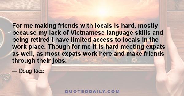 For me making friends with locals is hard, mostly because my lack of Vietnamese language skills and being retired I have limited access to locals in the work place. Though for me it is hard meeting expats as well, as