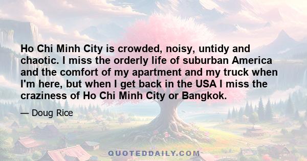 Ho Chi Minh City is crowded, noisy, untidy and chaotic. I miss the orderly life of suburban America and the comfort of my apartment and my truck when I'm here, but when I get back in the USA I miss the craziness of Ho