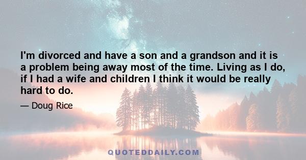 I'm divorced and have a son and a grandson and it is a problem being away most of the time. Living as I do, if I had a wife and children I think it would be really hard to do.