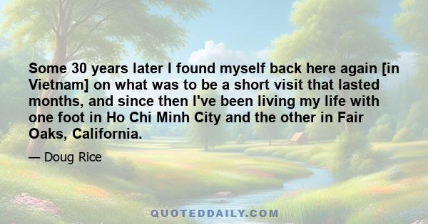 Some 30 years later I found myself back here again [in Vietnam] on what was to be a short visit that lasted months, and since then I've been living my life with one foot in Ho Chi Minh City and the other in Fair Oaks,