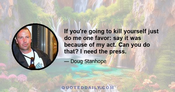 If you're going to kill yourself just do me one favor: say it was because of my act. Can you do that? I need the press.