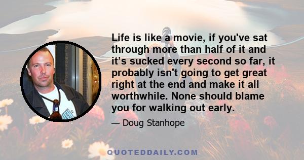 Life is like a movie, if you've sat through more than half of it and it’s sucked every second so far, it probably isn't going to get great right at the end and make it all worthwhile. None should blame you for walking