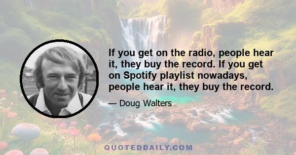 If you get on the radio, people hear it, they buy the record. If you get on Spotify playlist nowadays, people hear it, they buy the record.