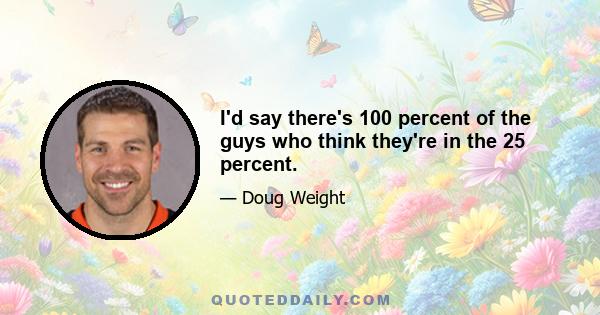 I'd say there's 100 percent of the guys who think they're in the 25 percent.