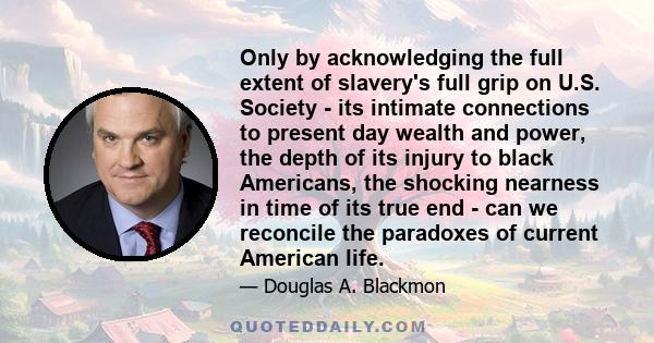 Only by acknowledging the full extent of slavery's full grip on U.S. Society - its intimate connections to present day wealth and power, the depth of its injury to black Americans, the shocking nearness in time of its