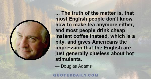 ... The truth of the matter is, that most English people don't know how to make tea anymore either, and most people drink cheap instant coffee instead, which is a pity, and gives Americans the impression that the