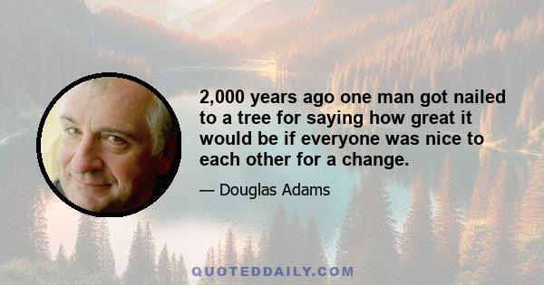 2,000 years ago one man got nailed to a tree for saying how great it would be if everyone was nice to each other for a change.