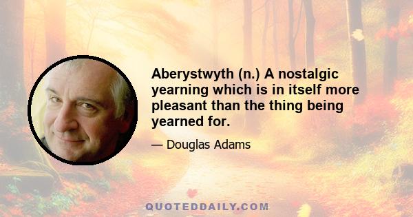 Aberystwyth (n.) A nostalgic yearning which is in itself more pleasant than the thing being yearned for.