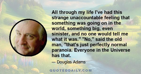 All through my life I've had this strange unaccountable feeling that something was going on in the world, something big, even sinister, and no one would tell me what it was. No, said the old man, that's just perfectly