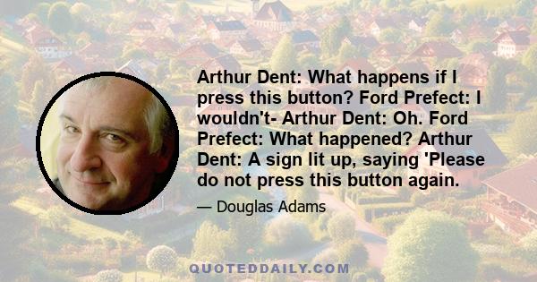 Arthur Dent: What happens if I press this button? Ford Prefect: I wouldn't- Arthur Dent: Oh. Ford Prefect: What happened? Arthur Dent: A sign lit up, saying 'Please do not press this button again.