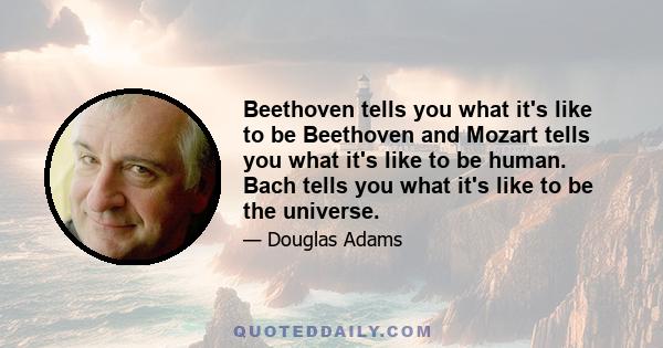 Beethoven tells you what it's like to be Beethoven and Mozart tells you what it's like to be human. Bach tells you what it's like to be the universe.