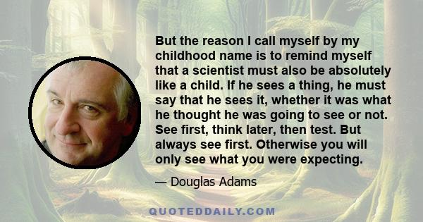 But the reason I call myself by my childhood name is to remind myself that a scientist must also be absolutely like a child. If he sees a thing, he must say that he sees it, whether it was what he thought he was going