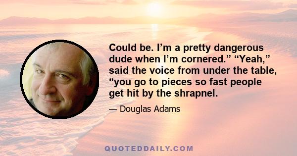 Could be. I’m a pretty dangerous dude when I’m cornered.” “Yeah,” said the voice from under the table, “you go to pieces so fast people get hit by the shrapnel.