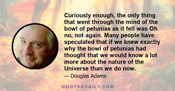 Curiously enough, the only thing that went through the mind of the bowl of petunias as it fell was Oh no, not again. Many people have speculated that if we knew exactly why the bowl of petunias had thought that we would 