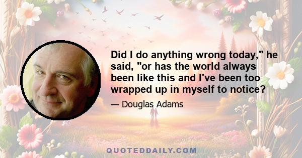 Did I do anything wrong today, he said, or has the world always been like this and I've been too wrapped up in myself to notice?