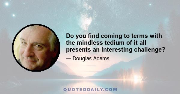 Do you find coming to terms with the mindless tedium of it all presents an interesting challenge?