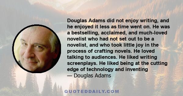 Douglas Adams did not enjoy writing, and he enjoyed it less as time went on. He was a bestselling, acclaimed, and much-loved novelist who had not set out to be a novelist, and who took little joy in the process of