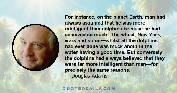 For instance, on the planet Earth, man had always assumed that he was more intelligent than dolphins because he had achieved so much—the wheel, New York, wars and so on—whilst all the dolphins had ever done was muck