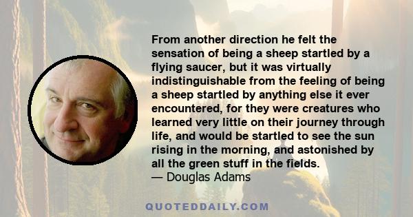 From another direction he felt the sensation of being a sheep startled by a flying saucer, but it was virtually indistinguishable from the feeling of being a sheep startled by anything else it ever encountered, for they 