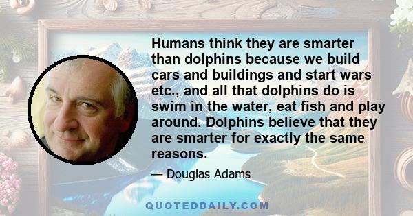 Humans think they are smarter than dolphins because we build cars and buildings and start wars etc., and all that dolphins do is swim in the water, eat fish and play around. Dolphins believe that they are smarter for