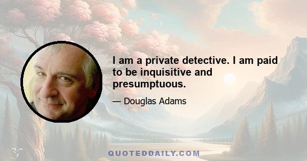 I am a private detective. I am paid to be inquisitive and presumptuous.