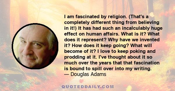 I am fascinated by religion. (That's a completely different thing from believing in it!) It has had such an incalculably huge effect on human affairs. What is it? What does it represent? Why have we invented it? How