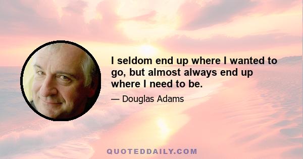 I seldom end up where I wanted to go, but almost always end up where I need to be.