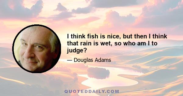 I think fish is nice, but then I think that rain is wet, so who am I to judge?